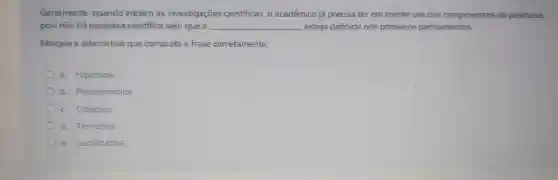 Geralmente guando iniciam as investigaçōes cientificas , o académico já precisa ter em mente um dos componentes da pesquisa,
pois não há pesquisa cientifica sem que a __ esteja definida nos primeiros pensamentos.
Marque a albernativa que completa a frase cometamente.
Hipótese
b Problemática.
c Objetivo.
d Temática.
e Justificativa.