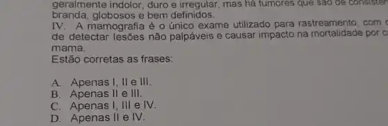 geralmente indolor , duro e irregular , mas há tumores que sao de consisten
branda,globosos e bem definidos.
IV.A mamografia é 0 único exame utilizado para rastreamento, com
de detectar não palpáveis e causar impacto na por c:
mama.
Estão corretas as frases:
A. Apenas I, II e III.
B. Apenas II e III.
C. Apenas I, III e IV.
D. Apenas II e IV.