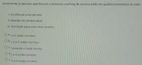 Geralmente as pessoas que buscam o processo coaching de carreira estão em qual(is) momento(s) da vida?
I. Escolha de uma carreira.
II. Revisão da carreira atual.
III. Transição para uma nova carreira.
d. Le ll estão corretas.
b. I, II e III estão corretas.
c. Somente a l está correta.
d. | e III estão corretas.
e. II e III estão corretas.