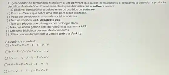 gerenciador de referências Mendeley é um que auxilia pesquisadores e estudantes a gerenciar a produção
cientifica. Assinale V ou F relativamente às possibilidades que o software oferece:
( ) É possivel compartilhar arquivos entre os usuários do software.
( ) É um software que cobra uma taxa para a sua utilização.
( ) Pode ser considerado uma rede social acadêmica.
( ) Tem as versões web, desktop e app.
( ) Tem um plug-in que o integra com o Google Docs.
( ) Não possibilita gerar a lista de referências na norma APA.
( ) Cria uma biblioteca pessoal de documentos.
( ) Utiliza concomitantemente a versão web e a desktop.
A sequência correta é:
a.V-F-V -V-F-F -V-V
b. F-F -V- V- -F-V-F-V
C. V-F -V -F-V -F-V .
d.V-V -F -V-F -F-V
e. F- V-F-F -V-F -V-