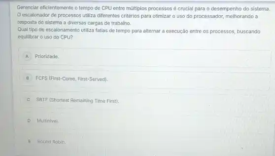 Gerenciar eficientemente o tempo de CPU entre múltiplos processos é crucial para o desempenho do sistema.
escalonador de processos utiliza diferentes critérios para otimizar o uso do processador,melhorando a
resposta do sistema a diversas cargas de trabalho.
Qual tipo de escalonamento utiliza fatias de tempo para alternar a execução entre os processos buscando
equilibrar o uso do CPU?
A Prioridade.
B FCFS (First-Come First-Served)
C SRTF (Shortest Remaining Time First).
D Multinivel.
E Round Robin.