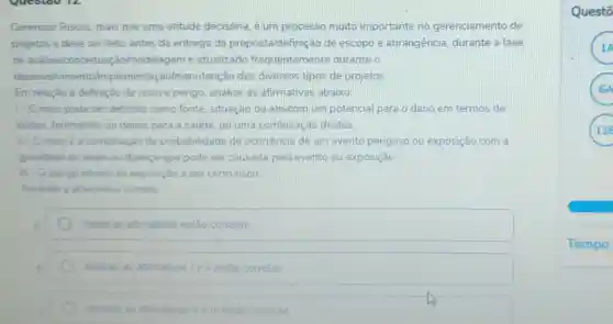 Gerenciar Riscos mais que uma atitude decisória, é um processo muito importante no gerenciamento de
projetos e deve ser feito antes da entrega da proposta/definiç lo de escopo e abrangência, durante a fase
de análiselcon ceituação/modelagem e atualizado frequentemente durante o
desenvolvi mento/implementaç o/manutenção dos diversos tipos de projetos
Em relação à definição de risco e perigo analise as afirmativas abaixo:
1.0 risco pode ser definido como fonte situação oujato com um potencial para o dano em termos de
lesoes, ferimentos ou danos para a saúde ou uma combinaçãc destes.
II - O risco é a combinação da probabilidade de ocorrência de um evento perigoso ou exposição com a
gravidade da lesão ou doença que pode ser causada pelo evento ou exposição
III - O perigo advem da exposição a um certo risco.
Assinale a alternative correta
Todas as afirmativas estão corretas
Apenas as atirmativas Ie il estão corretas
Apenas as atimativas He in estão corretas
Questō