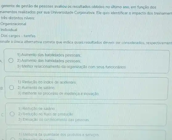 gerente de gestão de pessoas avaliou os resultados obtidos no último ano, em função dos
namentos realizados por sua Universidade Corporativa. Ele quis identificar o impacto dos treinamen
três distintos niveis:
Organizacional
Individual
Dos cargos - tarefas.
sinale a única alternativa correta que indica quais resultados devem ser considerados respectivament
A
1) Aumento das habilidades pessoais;
2) Aumento das habilidades pessoais;
3) Melhor relacionamento da organização com seus funcionários
1) Redução do indice de acidentes:
2) Aumento de salário:
3) melhoria no processo de mudanca e inovação
1) Reducão de salário
2) Redução no fluxo de producão
3) Elevação do conhecimento das pessoas.
1) Melhoria da qualidade dos produtos e serviços,
2) Reducão de salano: