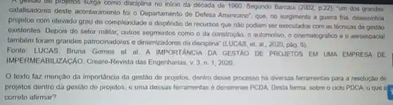 A gestao de projetos surge como disciplina no início da década de 1960. Segundo Barcaui (2002, p.22), "um dos grandes
catalisadores deste acontecimento foi o Departamento de Defesa Americano", que no surgimento a guerra fria, desenvolvia
projetos com elevado grau de complexidade e dispêndio de recursos que não podiam ser executados com as técnicas de gestão
existentes. Depois do setor militar, outros segmentos como o da construção, o automotivo , o cinematográfico e o aeroespacial
também foram grandes patrocinadores e dinamizadores da disciplina" (LUCAS, et. al , 2020, pág. 6).
Fonte: LUCAS Bruna Gomes et al A IMPORTANCIA DA GESTÃO DE PROJETOS EM UMA EMPRESA DE
IMPERMEABI LIZACÃO. Creare -Revista das Engenharias, v. 3, n 1,2020
texto faz menção da importância da gestão de projetos dentro desse processo há diversas ferramentas para a resolução de
projetos dentro da gestão de projetos, e uma dessas ferramentas é denominas PCDA. Desta forma, sobre o ciclo PDCA, 0 que é
correto afirmar?