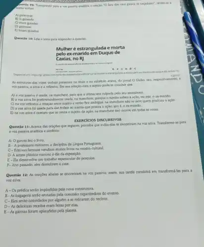 Gestão 09: Transpondo para a voz passiva analitica a oração "O faro dos cács gulava os caçadores", obtém-se a
forma verbal
A) gulava-se
B) la guiando
C) eram guiados
D) gulavam
E) foram guiados
Questão 10: Leia o texto para responder a questáo:
Mulher é estrangulada e morta
pelo ex-marido em Duque de
Caxias, no RJ
ten do it relationaries	emtegacle
Disponivel em: https//globe com/ritrio-de-janeiro/not estrangulado-emotia,peto-ex-marido-em-douple-de caxias-no-
r) ghtmi
As estruturas das vozes verbais presentes no thulo e no subtitulo acima.do jornal O Globo sáo, respectivamente, a
voz passiva, a ativa e a reflexiva. Em sua relação com o sujeito pode-se concluir que
A) a voz passiva é usada, na manchete para que a vitima seja culpada pelo seu assassinato.
B) a voz ativa foi preferencialmente usada na manchete, porque o sujeito sofreu a ação ou seja, o ex-marido.
C) na voz reflexiva a relaçáo entre sujeito e verbo fica ambígua.na manchete nào se sabe quem praticou a açáo.
D) a voz ativa foi usada para dar ênfase ao sujeito que pratica a ação, isto é, o ex-marido.
E) na voz ativa é comum que se omita o sujeito da ação, na manchete isso ocorre em todas as vozes.
EXERCICIOS DISCURSIVOS
Questão 11: Acerca das oraçóes que seguem, perceba que todas elas se encontram na voz ativa Transforme-as para
a voz passiva analitica e sintética:
A. O garoto leu o livro.
B-A professora ministrou a disciplina de Lingua Portuguesa.
C-Editoras famosas vendiam muitos livros na mostra cultural.
D- A artista plástica marcou o dia da exposição.
E-Ela desenvolve um trabalho espetacular de pesquisa.
F-Ano passado, eles demoliram a casa.
Questão 12: As orações abaixo se encontram na voz passiva; assim, sua tarefa consistirá em transformá-las para a
voz ativa.
A-Os prédios serão implodidos pela nova construtora.
B- As bagagens seráo enviadas pela comissão organizadora do evento.
C-Eles serão convidados por alguém a se retirarem do recinto.
D - As deliciosas receitas eram feitas por elas.
E-As garotas foram aplaudidas pela plateia.