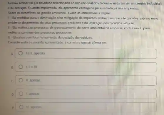 Gestão ambiental é a atividade relacionada ao uso racional dos recursos naturais em ambientes industriais
e de serviços Quando implantada ela apresenta vantagens para estratégia nas empresas.
Sobre os beneficios da gestão ambiental avalie as afirmativas a seguir.
1-Ela contribui para a diminuição e/ou mitigação de impactos ambientais que são gerados sobre o meio
ambiente decorrentes de seus processos produtos e da utilização dos recursos naturais.
II-Ela melhora os processos de gerenciamento da parte ambiental da empresa contribuindo para
melhoria continua dos processos produtivos.
III - Ela atua com foco no aumento da geração de residuos.
Considerando o contexto apresentado, é correto o que se afirma em:
A
le II, apenas
B.
I, II e III
II apenas.
1, apenas.
III apenas