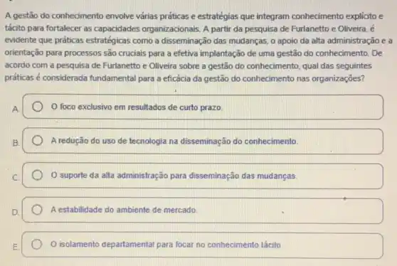 A gestão do conhecimento envolve várias práticas e estratégias que integram conhecimento explicito e
tácito para fortalecer as capacidades organizacionais. A partir da pesquisa de Furlanetto e Oliveira, é
evidente que práticas estratégicas como a disseminação das mudanças,apoio da alta administração e a
orientação para processos são cruciais para a efetiva implantação de uma gestão do conhecimento. De
acordo com a pesquisa de Furlanetto e Oliveira sobre a gestão do conhecimento, qual das seguintes
práticas é considerada fundamental para a eficácia da gestão do conhecimento nas organizações?
foco exclusivo em resultados de curto prazo.
A redução do uso de tecnologia na disseminação do conhecimento.
suporte da alta administração para disseminação das mudanças.
A estabilidade do ambiente de mercado
isolamento departamental para focar no conhecimento tácito.