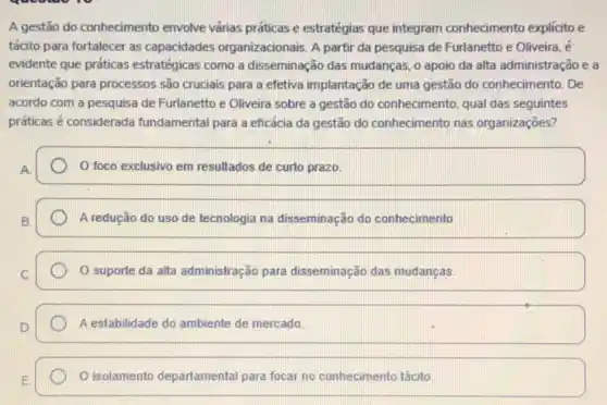 A gestão do conhecimento envolve várias práticas e estratégias que integram conhecimento explicito e
tácito para fortalecer as capacidades organizacionais. A partir da pesquisa de Furlanetto e Oliveira, é
evidente que práticas estratégicas como a disseminação das mudanças, o apoio da alta administração e a
orientação para processos são cruciais para a efetiva implantação de uma gestão do conhecimento. De
acordo com a pesquisa de Furlanetto e Oliveira sobre a gestão do conhecimento, qual das seguintes
práticas é considerada fundamental para a eficácia da gestão do conhecimento nas organizações?
foco exclusivo em resultados de curto prazo.
A redução do uso de tecnologia na disseminação do conhecimento
suporte da alta administração para disseminação das mudanças
A estabilidade do ambiente de mercado.
isolamento departamental para focar no conhecimento tácito.