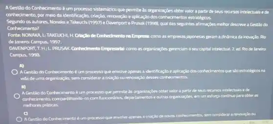 A Gestão do Conhecimento é um processo sistemático que permite às organizações obter valor a partir de seus recursos intelectuais ede
conhecimento, por meio da identificação, criação,renovação e aplicação dos conhecimentos estratégicos.
Segundo os autores Nonaka e Takeuchi (1997)e Davenporte Prusak (1998), qual das seguintes afirmações melhor descreve a Gestão do
Conhecimento?
Fonte: NONAKA, I;TAKEUCHI, H. Criação de Conhedmento na Empresa como as empresas japonesas geram a dinâmica da inovação. Rio
de Janeiro: Campus, 1997.
DAVENPORT, T. H; L PRUSAK. Conhedmento Empresarlal: como as organizações gerenciam o seu capital intelectual. 2. ed.Rio de Janeiro:
Campus, 1998.
A)
A Gestão do Conhecimento é um processo que envolve apenas a identificação e aplicação dos conhecimentos que são estratégicos na
vida de uma organização.sem considerar a criação ou renovação desses conhecimentos.
B)
A Gestão do Conhecimento é um processo que permite as organizações obter valor a partir de seus recursos intelectuais e de
conhecimento compartilhando-os com funcionários, departamentos e outras organizações, em um esforgo continuo para obter as
melhores práticas.
AGestão do Conhecimento é um processo que envolve apenas a criação de novos conhecimentos, sem considerar a renovação ou