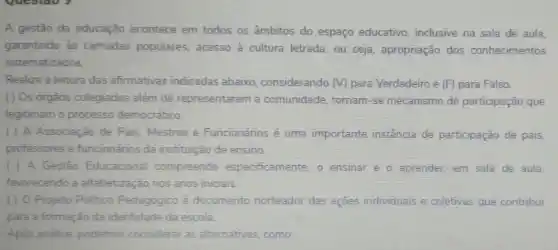 A gestão da educação acontece em todos os âmbitos do espaço educativo, inclusive na sala de aula,
garantindo às camadas populares, acesso à cultura letrada, ou seja apropriação dos conhecimentos
sistematizados
Realize a leitura das afirmativas indicadas abaixo, considerando (V) para Verdadeiro e (F)para Falso.
() Os órgãos colegiados além de representarem a comunidade, tornam-se mecanismo de participação que
legitimam o processo democrático
( ) A Associação de Pais, Mestres e Funcionários é uma importante instância de participação de pais,
professores e funcionários da instituição de ensino.
( ) A Gestão Educacional compreende especificamente, o ensinar e o aprender.em sala de aula.
favorecendo a alfabetização nos anos iniciais
( ) 0 Projeto Politico Pedagógico é documento norteador das ações individuais e coletivas que contribui
para a formação da identidade da escola.
Após análise, podemos considerar as alternativas como: