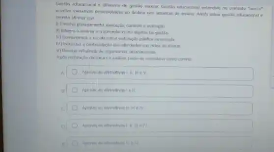 Gestão educacional é diferente de gestão escolar. Gestão educacional entendido no contexto "macro"
envolve iniciativas desenvolvidas no âmbito dos sistemas de ensino. Ainda sobre gestão educacional é
correto afirmar que:
I) Envolve planejamento execução, controle e avaliação
II) Integra o ensinar e o aprender como objetos de gestão
III) Compreende a escola como instituição pública ou privada
(V) Incentiva a centralização das atividades nas mãos do diretor
V) Recebe influência de organismos internacionais
Após realização da leitura e análise, pode-se considerar como correta
D Apenas as afirmativas I, II III eV
Apenas as afirmativas Le II
Apenas as afirmativas II III e IV
Apenas as afimativas
Apenas as afrmativas III e IV