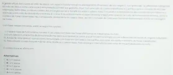 A gestão eficaz dos custos de mào de obra é um aspecto fundamental no planejamento financeiro de um negocio Compreender as diferente categorias
de mao de obra e como cada uma e remunerada permite aos gestores orcar com precisao oscustos trabalhistase contribul para a tomada de
informada. Além disso, o calculo correto dos encargos sociais e beneficios sobre o salario-base, incluindo contendimento do conceltode pro-laborees
distinção entre mào de obra direta e indireta, 6 crucial Este entendimento especialments importante quando se trata defuncionarios horistas, onden
numero de horas trabalhada nào corresponde diretamente ao salario-base, devido a inclusio do Descanso Semanal femunerado (DSP) na contagem
de horas
Combase nesses conceitos.avalie as seguintes opçoes
1. Osalário-base de funcionários horistas é calculaxto com base nas horas efetivamente trabalhadas nomes
II. Opro-labore 6 uma forma de remuneração fixa para os empresarios sobre a qual inciden encargos socials indepen dentemente do regine tritation
III. A mào de obra direta é normalmente remunerada combase emum salario mensal fixo, sem levar em conta o nomero de horas trabathadas
IV. Para calcular o custo-hora da mào de obra, divide-se o salario-base, mais encargose beneficios, pelo total de horas trabalhada nomes
E correto oque se afirma em
Alternativas
A) llelv apenas
B) le lv, apenas
C) Le III, apenas
D) III elv apenas
E) IIe III apanas