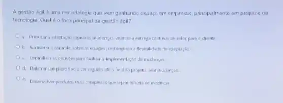 A gestão ágilé uma metodologia que vem ganhando espago em empresas principalmente em projetos de
tecnologia. Qualéo foco principal da gestão ágil?
a. Priorizar a adaptação rapida as mudanças, visando a entrega continua de valor para o cliente.
b. Aumentaro controle sobre as equipes, restringindo a flexibiliciacle de adaptação.
c. Centralizar as decisdes para facilitar a implementaçdo de mudancas.
d. Elaborar um plano fixo a ser seguido ate o final do projeto, sem mudanças.
e. Desenvolver produtos maks complexos que sejam dificets de modificar.