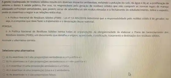 A gestão inadequada de residuos sólidos resulta em diversos impactos ambientais incluindo a poluição do solo, da água e do ar a proliferação de
vetores e danos à saúde pública. Por isso, os responsáveis pela geração de residuos sólidos que não cumprem as normas legais de manejo
adequado enfrentam penalidades, que podem variar de advertências até multas elevadas e o fechamento do estabelecimento Sobre o exposto,
avalie as assertivas a seguir e as relações entre elas.
1- A Política Nacional de Residuos Sólidos (PNRS - Lei n^circ 12.305/2010 determina que a responsabilidade pelo residuo sólido é do gerador, ou
seja, é a empresa que deve fazer o tratamento e a destinação desse material.
PORQUE,
II- A Politica Nacional de Residuos Sólidos isenta todas as organizaçoes da obrigatoriedade de elaborar o Plano de Gerenciamento dos
Residuos Sólidos (PGRS), um documento que detalha a origem . quantidade . classificação tratamento e destinação dos residuos sólidos.
Assinale a alternativa correta.
Selecione uma alternativa:
a) As assertivas le II são proposições verdadeiras e all justifica all
b) As assertivas le II sao proposições verdadeiras e a II não justifica a
c) A assertiva lé uma proposição verdadeira e a II falsa.
d) A assertiva lé uma proposição falsa e a II verdadeira
e) As assertivas le II são proposições falsas.