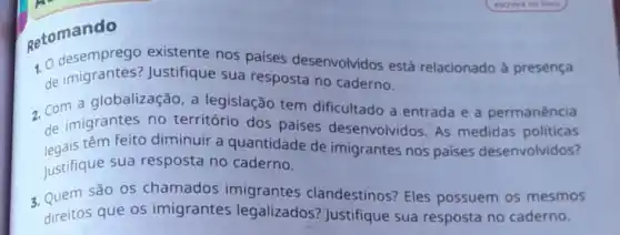 getomando
1. 0 desemprego existente nos países desenvolvidos está relacionado à presença
de Justifique sua resposta no caderno.
2. Com a globalização , a legislação tem dificultado a entrada e a permanência
de imigrantes no território dos países desenvolvidos. As medidas politicas
legais têm feito diminuir a quantidade de imigrantes nos países desenvolvidos?
Justifique sua resposta no caderno.
3. Quem são os chamados imigrantes clandestinos? Eles possuem os mesmos
direitos que os imigrantes legalizados?Justifique sua resposta no caderno.