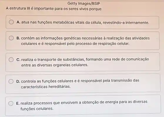 Getty Images/BSIP
A estrutura III é importante para os seres vivos porque
A. atua nas funções metabólicas vitais da célula revestindo-a internamente.
B. contém as informações genéticas necessárias à realização das atividades
celulares e é responsável pelo processo de respiração celular.
C. realiza o transporte de substâncias, formando uma rede de comunicação
entre as diversas organelas celulares.
D. controla as funções celulares e é responsável pela transmissão das
caracteristicas hereditárias.
E. realiza processos que envolvem a obtenção de energia para as diversas
funções celulares.