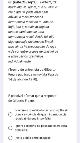 GF (Gilberto Freyre) - Perfeita de
modo algum.. Agora, que o Brasil é,
creio que se pode dizer sem
dúvida, a mais avançada
democracia racial do mundo de
hoje, isto é, a mais avançada
nestes caminhos de uma
democracia racial., Ainda há, não
digo que haja racismo no Brasil,
mas ainda há preconceito de raça
e de cor entre grupos de brasileiros
e entre certos brasileiros
individualmente.
(Trecho de entrevista de Gilberto
Freyre publicada na revista Veja de
14 de abril de 1970)
É possivel afirmar que a resposta
de Gilberto Freyre:
pondera a questão do racismo no Brasil
com a evidência de que há democracia
racial, ainda que imperfeita.
ignora a história do passado escravista
incita o ódio entre as raças.