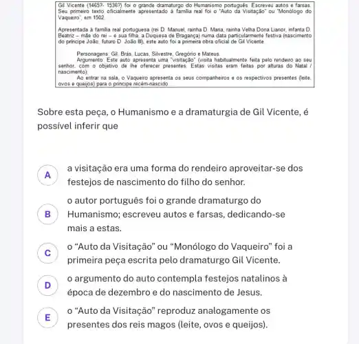 Gil Vicente (1465?- 1536?)foi o grande dramaturgo do Humanismo português Escreveu autos e farsas
Seu primeirro texto oficialmente apresentado à familia real foi O "Auto da Visitação" ou "Monólogo do
Vaqueiro", em 1502.
Apresentada à familia real portuguesa (rei D. Manuel rainha D. Maria Dona Lianor, infanta D.
Beatriz - mãe do rei -e sua filha, a Duquesa de Bragança) numa data particularmente festiva (nascimento
do principe João, futuro D. João III), este auto foi a primeira obra oficial de Gil Vicente
Personagens:Gil, Brás, Lucas, Silvestre . Gregório e Mateus.
Regumentor: Esting auto appresents uma "visitação" (visita habitualmente feita pelo rendeiro ao seu
senhor, com o objetivo de lhe oferecer presentes . Estas visitas eram feitas por alturas do Natal /
nascimento)
Ao entrar na sala o Vaqueiro apresenta os seus companheiros e os respectivos presentes (leite,
ovos e queijos) para o principe recém-nascido.
Sobre esta peça, o Humanismo e a dramaturgia de Gil Vicente, é
possivel inferir que
A
a visitação era uma forma do rendeiro aproveitar-se dos
I
festejos de nascimento do filho do senhor.
B Humanismo ; escreveu autos e farsas, dedicando -se
autor português foi o grande dramaturgo do
mais a estas.
C
primeira peça escrita pelo dramaturgo Gil Vicente.
0 "Auto da Visitação''ou "Monólogo do Vaqueiro" foi a
c
D
época de dezembro e do nascimento de Jesus.
argumento do auto contempla festejos natalinos , à
D
E
"Auto da Visitação "reproduz analogamente os