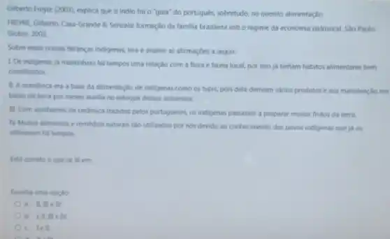 Gilberto Freyre (2003), explica que o indio foi o "guia" do portugués.sobretudo, no quesito alimentação
FREYRE, Gilberto. Casa-Grande &Senzala: formação da familia brasileira sob o regime da economia patriarcal Sao Paulo:
Global, 2003
Sobre essas nossas herancas indigenas, leia e analise as afirmaçōes a seguir:
1. Os indigenas ja mantinham há tempos uma relação com a flora e fauna local, por isso ja tinham habitos alimentares bem
constituldos
11. A mandioca era a base da alimentação de indigenas como os tupis, pois dela derivam varios produtos e sua manutenção em
baixo da terra por meses auxilia no estoque desses alimentos.
III. Com vasilhames de cerlamica tranidos pelos portugueses os indigenas passaram a preparar muitos frutos da terra.
N. Muitos alimentos e remedios naturais sáo utilizados por nos devido ao conhecimento dos povos indigenars que ja os
utilizavam há tempos.
Esta correto o que se le em
Escolha uma opplio:
a. II llleN
b. Lill, III e N.
c. I e ll.