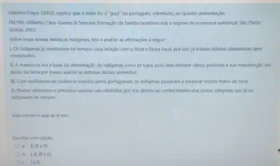 Gilberto Freyre (2003), explica que o indio foi o "guia" do portugués,sobretudo, no questio alimentação.
FREVRE, Gilberto. Casa-Grande & Senzala: formação da familia brasileira sob o regime da economia patriarcal.São Paulo:
Global, 2003
Sobre essas nossas heranças indigenas, leia e analise as afirmaçōes a seguir:
LOs indigenas ja mantinham há tempos uma relação com a flora e fauna local, por isso ja tinham hábitos alimentares bem
constituidos
1. A mandioca era a base da alimentação de indigenas como os tupis.pois dela derivam vários produtos e sua manutenção em
baixo da terra por meses ausolia no estoque desses alimentos.
III. Com vasilhames de cerlamica trazidos pelos portugueses.os indigenas passaram a preparar muitos frutos da terra.
N. Muitos alimentos e remédios naturais sao utilizados por nós devido ao conhecimento dos povos indigenas que ja os
utilizavam há tempos.
Está correto o que se le em:
Escolha uma opção
a. IIII eN
b. III, III e
lell.