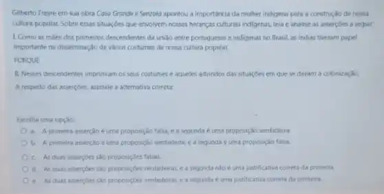 Gilberto Freyre em sua obra Casa Grande e Senzola apontou a importância da mulher indigena para a construção de nossa
cultura popular. Sobre essas situaçóes que envolvem nossas heranças culturais indigenas, leia e analise as asserçoes a seguir:
1. Como as maes dos primeiros descendentes da união entre portugueses e indigenas no Brasil, as Indias tiveram papel
importante na disseminação de vários costumes de nossa cultura popular.
PORQUE
II. Nesses descendentes imprimiam os seus costumes e aqueles advindos das situações em que se davam a colonização.
A respeito das asserçoes assinale a alternativa correta:
Escolha uma opção:
a. A primeira asserção é uma proposição falsa, e a segunda é uma proposição verdadeira.
b. A primeira asserção éuma proposição verdadeira e a segunda é uma proposição falsa.
c. As duas asserçoes sào proposiçôes falsas.
d. As duas asserçoes são proposiçóes verdadeiras,a segunda nào é uma justificativa correta da primeira
e. As duas assercoes sao proposiçoes verdadeiras, e a segunda é uma justificativa correta da primeira.