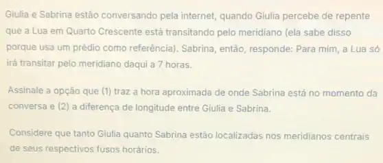 Giulia e Sabrina estão conversando pela internet quando Giulia percebe de repente
que a Lua em Quarto Crescente está transitando pelo meridiano (ela sabe disso
porque usa um prédio como referência). Sabrina então, responde: Para mim a Lua só
irá transitar pelo meridiano daqui a 7 horas.
Assinale a opção que (1) traz a hora aproximada de onde Sabrina está no momento da
conversa e (2) a diferença de longitude entre Giulia e Sabrina
Considere que tanto Giulia quanto Sabrina estão localizadas nos meridianos centrais
de seus respectivos fusos horários.