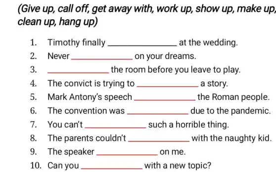 (Give up, call off, get away with, work up,, show up , make up,
clean up,hang up)
1. Timothy finally __ at the wedding.
2. Never __ on your dreams.
3. __ the room before you leave to play.
4. The convict is trying to __ a story.
5. Mark Antony's speech __ the Roman people.
6. The convention was __ due to the pandemic.
7. You can't __ such a horrible thing.
8. The parents couldn't __ with the naughty kid.
9. The speaker __ on me.
10. Can you __ with a new topic?