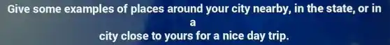 Give some examples of places around your city nearby , in the state, or in
a
city close to yours for a nice day trip.