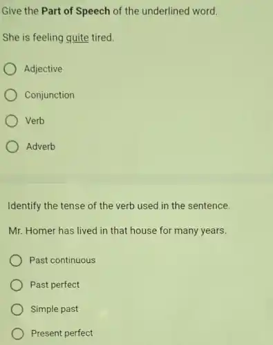 Give the Part of Speech of the underlined word.
She is feeling quite tired.
Adjective
Conjunction
Verb
Adverb
Identify the tense of the verb used in the sentence.
Mr. Homer has lived in that house for many years.
Past continuous
Past perfect
Simple past
Present perfect