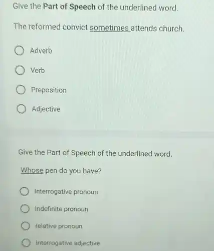 Give the Part of Speech of the underlined word.
The reformed convict sometimes attends church.
Adverb
Verb
Preposition
Adjective
Give the Part of Speech of the underlined word.
Whose pen do you have?
Interrogative pronoun
Indefinite pronoun
relative pronoun
Interrogative adjective