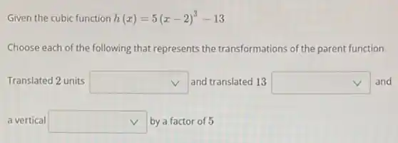 Given the cubic function h(x)=5(x-2)^3-13
Choose each of the following that represents the transformations of the parent function.
Translated 2 units square  and translated 13 square  and
a vertical square  by a factor of 5