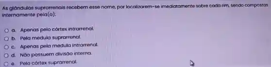 As glandulas suprarrenais recebem esse nome por localizarem-se imediatamente sobre cada rim, sendo compostas
internamente pela(o):
a. Apenas pelo córtex intrarrenal.
b. Pela medula suprarrenal.
c. Apenas pela medula intrarrenal.
d. NGo possuem divisáo interna.
e. Pelo córtex suprarrenal.