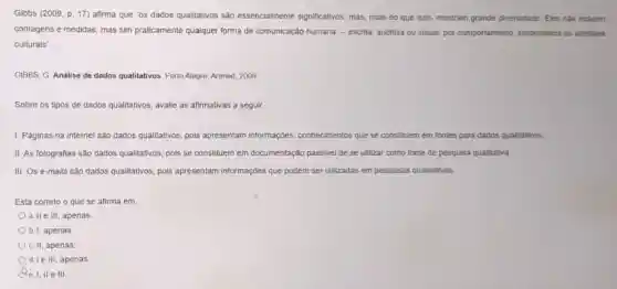 Glbbs (2009, p. 17)afirma que "os dados qualitativos são essencialmente significativos, mas, mais do que isso, mostram grande diversidade. Eles nào incluem
contagens e medidas, mas sim praticamente qualquer forma de comunicação humana-escrita auditiva ou visual; por comportamento, simbolismos ou artefatos
culturais".
GIBBS, G Analise de dados qualitativos. Porto Alegre Artmed 2009
Sobre os tipos de dados qualitativos, avalie as afirmativas a seguir
1. Paginas na internet sao dados qualitativos, pois apresentam informações conhecimentos que se constituem em fontes para dados qualitativos.
II. As fotografias são dados qualitativos, pols se constituem em documentação passivel de se utilizar como fonte de pesquisa qualitativa
III. Os e-mails são dados qualitativos, pois apresentam informaçoes que podem ser ullizadas em pesquisas qualitativas.
Está correto o que se afirma em
a. II e III, apenas
b. I, apenas
c. II, apenas
d. I e III, apenas
e. I, II e III