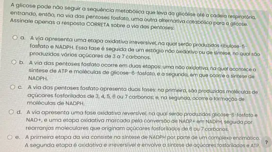 A glicose pode não seguir a sequência metabólica que leva da glicólise atê a cadeia respiratória,
entrando, então, na via das pentoses fosfato, uma outra alternativa catabólica para a glicose.
Assinale apenas a resposta CORRETA sobre a via das pentoses:
a. A via apresenta uma etapa oxidativa irreversivel, na qual serão produzidos ribulose-5-
fosfato e NADPH. Essa fase é seguida de um estágio não oxidativo ou de sintese, no qual sǎo
produzidos vários açúcares de 3 a 7 carbonos.
b. A via das pentoses fosfato ocorre em duas etapas: uma não oxidativa, na qual acontece a
sintese de ATP e moléculas de glicose-6-fosfato, e a segunda, em que ocorre a sintese de
NADPH.
C. A via das pentoses fosfato apresenta duas fases: na primeira são produzidas moléculas de
açúcares fosforilados de 3,4,5,6 ou 7 carbonos; e na segunda, ocorre a formação de
moléculas de NADPH.
d. A via apresenta uma fase oxidativa reversivel, na qual seráo produzidos glicose-6-fosfato e
NAD+, e uma etapa oxidativa marcada pela conversão de NADP+ em NADPH, seguida por
rearranjos moleculares que originam açúcares fosforilados de 6 ou 7 carbonos.
e. A primeira etapa da via consiste na sintese de NADPH por parte de um complexo enzimático.
A segunda etapa é oxidativa e irreversivel e envolve a sintese de açúcares fosforilados e ATP.