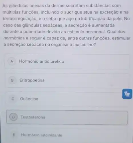 As glândulas anexas da derme secretam substâncias com
múltiplas funções incluindo o suor que atua na excreção e na
termorregulação, e o sebo que age na lubrificação da pele.No
caso das glândulas sebáceas, a secreção é aumentada
durante a puberdade devido ao estímulo hormonal. Qual dos
hormônios a seguir é capaz de , entre outras funçoes , estimular
a secreção sebácea no organismo masculino?
A Hormônio antidiurético
B Eritropoetina
C Ocitocina
D Testosterona
E Hormônio luteinizante E