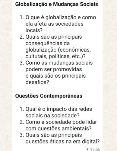 Globalização e Mudanças Sociais
1. 0 que é globalização e como
ela afeta as sociedades
locais?
2. Quais são as principais
consequências da
globalização (econômicas,
culturais, politicas , etc.)?
3. Como as mudanças sociais
podem ser promovidas
e quais são os principais
desafios?
Questōes Contemporâneas
1. Qual é o impacto das redes
sociais na sociedade?
2. Como a sociedade pode lidar
com questões ambientais?
3. Quais são as principais
questões éticas na era digital?
16:58