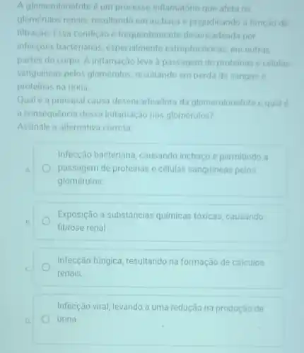 A glomerulonefrite é um processo inflamatório que afeta os
glomerulos renais resultando em inchaco e prejudicando a função de
filtração. Essa condiçao é frequentemente desencadeada por
infeccoes bacterianas especialmente estreptococicas, em outras
partes do corpo. A inflamação leva a passagem de proteinas e células
sanguineas pelos glomerulos resultando em perda de sangue e
proteinas na urina.
Qual é a principal causa desencadeadora da glomerulonefrite equal
a consequência dessa inflamaçao nos glomérulos?
Assinale a alternativa correta:
A.
Infecção bacteriana causando inchaço e permitindo a
passagem de proteinas e células sanguineas pelos
glomérulos.
Exposição a substâncias quimicas tóxicas, causando
fibrose renal
Infecção fúngica resultando na formação de cálculos
renais.
Infecção viral, levando a uma redução na produção de