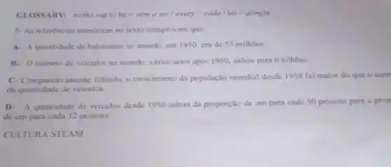 GLOSSARV: works out to bc=wmaser/cvery=cada/hit-atingru
5-As referéncias numéricas no texto comprovam que:
A- A quantidade de habitantes no mundo, em 1950, cra de 53 milhoes.
B. Onumero de veiculos no mundo, varios anos após 1950, saltou para 6 bilhoes.
C- Comparativamente falando o crescimento da população mundial desde 1950 foi maior do que o aum
da quantidade de veiculos.
D.A quantidade de veiculos desde 1950 saltou da proporção de um para cada 50 pessoas para a prop
de um para cada 12 pessoas.
CULTURA STEAM