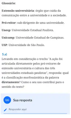 Glossário:
Extensão universitária : órgão que cuida da
comunicação entre a universidade e a sociedade.
Pró-reitor: sub -dirigente de uma universidade.
Unesp Universidade Estadual Paulista.
Unicamp Universidade Estadual de Campinas.
USP: Universidade de São Paulo.
5.a)
Levando em consideração o trecho "A ação foi
articulada diretamente pelos pró-reitores de
extensão universitária e cultura das três
universidades estaduais paulistas ", responda: qual
é a classificação morfossintática da palavra
diretamente?Como o seu uso contribui para o
sentido do texto?
GG Sua resposta
Responder aqui