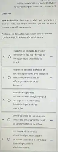 Glossário
Pseudocientifica: Refere-se a algo que aparenta ser
cientifico, mas não segue métodos rigorosos ou não é
baseado em evidências concreta
Analisando as demandas da população afrodescendente
brasileira sob a ótica da questão racial, o autor
A
subestima o impacto de práticas
discriminatórias nas relações de
opressão racial existentes no
Brasil.
B
enaltece o conceito cientifico de
raça biológica como uma categoria
adequada para explicar as	...
diferenças entre os seres
humanos.
C
considera as práticas
discriminatorias infrações sociais
de origem comportamental
irreversiveis por meio da
educação
D
critica a prática do racismo sem
embasá-lo em argumentos sólidos ...
de caráter histórico-cientifico.
E
propōe uma intervenção
educacional para combater o
racismo e consolidar a identidade
étnica da população
afrodescendente.