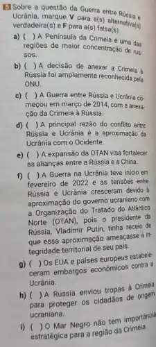 GlSobre a questão da Guerra entre Rússia e
Ucrânia, marque V para a(s) alternativa(s)
verdadeira(s) e F para a(s)falsa(s)
()
A Península da Crimeia é uma das
regiōes de maior concentração de rus.
sos.
b) () A decisão de anexar a Crimeia à
Rússia foi amplamente reconhecida pela
ONU.
c) () A Guerra entre Rússia e Ucrânia co-
meçou em março de 2014, com a anexa-
ção da Crimeia à Rússia.
d) () A principal razão do conflito entre
Rússia e Ucrânia é a aproximação da
Ucrânia com o Ocidente.
e) () A expansão da OTAN visa fortalecer
as alianças entre a Rússia e a China.
f) () A Guerra na Ucrânia teve inicio em
fevereiro de 2022 e as tensões entre
Rússia e Ucrânia cresceram devido à
aproximação do governo ucraniano com
a Organização do Tratado do Atlântico
Norte (OTAN), pois o presidente da
Rússia, Vladimir Putin tinha receio de
que essa aproximação ameaçasse a in-
tegridade territorial de seu país.
ceram embargos econômicos contra a
()
Os EUA e países europeus estabele
Ucrânia.
h) ()
A Rússia enviou tropas à
para proteger os cidadãos de origem
ucraniana.
i) ()
Mar Negro não tem importância
estratégica para a região da Crimeia.