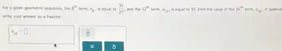 For a glven geometric sequence, the 8^th term, a_(8) Is equal to (31)/(27) and the 12^th term, a_(12) Is equal to 93 Find the value of the 16^th term, a_(16) If applicat
write your answer as a fraction.
a_(16)=square