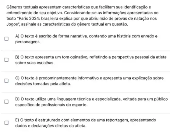 Gêneros textuais apresentam características que facilitam sua identificação e
entendimento de seu objetivo . Considerando-se as informações apresentadas no
texto "Paris 2024: brasileira explica por que abriu mão de provas de natação nos
Jogos", assinale as características do gênero textual em questão.
A) O texto é escrito de forma narrativa , contando uma história com enredo e
personagens.
B) O texto apresenta um tom opinativo, refletindo a perspectiva pessoal da atleta
sobre suas escolhas.
L
C) O texto é predominantemente informativo e apresenta uma explicação sobre
decisões tomadas pela atleta.
D) O texto utiliza uma linguagem técnica e especializada, voltada para um público
especifico de profissionais do esporte.
E) O texto é estruturado com elementos de uma reportagem, apresentando
dados e declarações diretas da atleta.