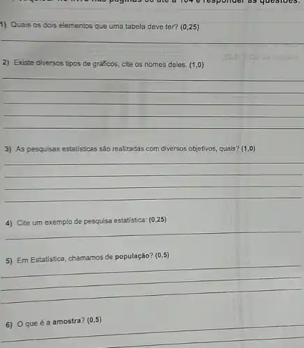 go ate a 109 elesponder as questoes.
1) Quais os dois elementos que uma tabela deve ter? (0,25)
__
2) Existe diversos tipos de gráficos, cite os nomes deles. (1,0)
__
3) As pesquisas estatisticas são realizadas com diversos objetivos, quais? (1,0)
__
estatística: (0,25)
__
5) Em Estatistica, chamamos de população?
(0,5)
6) 0 que é a amostra? (0,5)