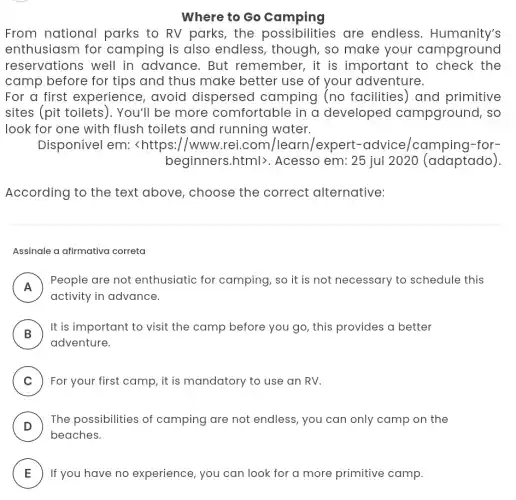 Where to Go camping
From national parks to RV parks , the possibilities are endless . Humanity's
enthusiasm for camping is also endless, though , so make your campground
reservations well in advance. But remember, it is important to check the
camp before for tips and thus make better use of your adventure.
For a first experience, avoid dispersed camping (no facilities) and primitive
sites (pit toilets ). You'll be more comfortable in a developed I campground, so
look for one with flush toilets and running water.
Disponível em:<https://www .rei.com /learn/expert -advice/camping -for-
beginners.html>. Acesso em: 25 jul 2020 (adaptado)
According to the text above, choose the correct alternative:
Assinale a afirmativa correta
A
People are not enthusiatic for camping, so it is not necessary to schedule this
n
activity in advance.
B )
It is important to visit the camp before you go, this provides a better
adventure.
C ) For your first camp , it is mandatory to use an RV.
D
The possibilities of camping are not endless, you can only camp on the
beaches.
E If you have no experience, you can look for a more primitive camp.