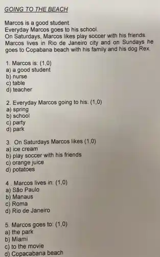 GOING TO THE BEACH
Marcos is a good student.
Everyday Marcos goes to his school.
On Saturdays, Marcos likes play soccer with his friends.
Marcos lives in Rio de Janeiro city and on Sundays he
goes to Copabana beach with his family and his dog Rex.
1: Marcos is: (1,0)
a) a good student
b) nurse
c) table
d) teacher
2. Everyday Marcos going to his: (1,0)
a) spring
b) school
c) party
d) park
3. On Saturdays Marcos likes (1,0)
a) ice cream
b) play soccer with his friends
c) orange juice
d) potatoes
4. Marcos lives in: (1,0)
a) São Paulo
b) Manaus
c) Roma
d) Rio de Janeiro
5. Marcos goes to: (1,0)
a) the park
b) Miami
c) to the movie
d) Copacabana beach