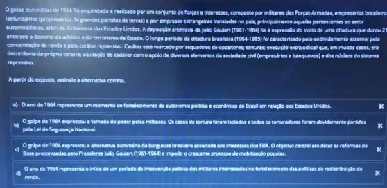 golpe civil-millitar de 1964 fol arquitetado e realizado por um conjunto de forças e interesses composto por militares das Forças Armadas, empresários brasileiro
latifundiários (proprietários de grandes parceles de terras)e por empressas estrangeiras Instaladas no pals, principalmente aquelas pertencentes so setor
automobilistico, além da Embalxada dos Estados Unidos A deposição arbitrária de João Goulart (1961-1964) fol a expressão do inlelo de uma ditadura que durou 21
anos sob o dominio do arbitrio e do terrorismo de Estado. O longo periodo da ditadura brasileira (1964-1985) fol caracterizado pelo endividamento externo; pela
concentração de renda e pelo cardter repressivo. Carditer este marcado por sequestros de opositores: torturas; execução extrajudicial que em multos casos, era
decorrencia da própria tortura:ocultação de caddver com o apolo de diversos elementos da socledade cMI (empresários e banquelros) e dos núcleos do sistema
repressivo.
A partir do exposto, assinale a alternativa correta
a) Oanode 1964 representa um momento de fortalecimento da autonomla polltica e econômica do Brasil em relação aos Estados Unidos.
golpe de 1964 expressou a tomada do poder pelos millitares. 0s casos de tortura forem Isolados e todos os torturadores foram devidamente punidos
b)
pela Lel de Segurança Nacional.
golpe de 1964 expressou a alternativa autoritánta da burguesia brasleira associada aos Interesses dos EUA Oobjetivo central era deter as reformas de
c)
Base preconlizadas pelo Presidente João Goulart (1961-1964) e Impedir o crescente processo de mobilização popular.
ano de 1964 representa o Infclo de um periodo de intervençlo politica dos millitares Interessados no fortalecimento das politicas de redistribulçllo de
renda.