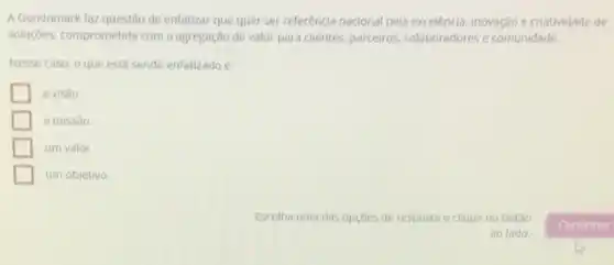 A Gondomark faz questão de enfatizar que quer ser referência nacional pela excelencia, inovação e criatividade de
soluçóes, comprometida com a agregação de valor para clientes, parceiros, colaboradores e comunidade.
Nesse caso, o que está sendo enfatizado é:
a visǎo.
a missǎo.
um valor.
um objetivo.
Escolha uma das opçōes de resposta e clique no botǎo
ao lado.