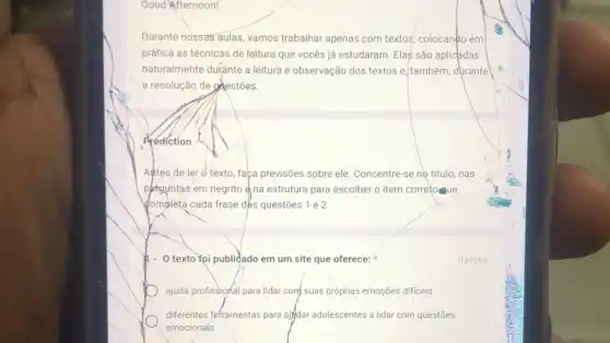 Good Afternoon!
Durante nossas aulas, vamos trabalhar apenas com textos colocando em
prática as técnicas de leitura que vocês já estudaram. Elas são aplicadas
naturalmente durante a leitura e observação dos textos e. também, durante
a resolução de gelestões.
Prediction
Antes de ler o texto, faça previsões sobre ele. Concentre-se no título, nas
phguntas em negrito na estrutura para escolher o item correto ue
(ompleta cada frase dks questōes 1 e 2.
h- O texto)foi publidado em um site que oferece:
ajuda profissional para lidar conf suas próprias emoções dificeis.
diferentes fefframentas para aifdar adolescentes a lidar com questōes
emocionaís.
0 pontos