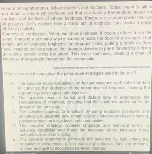 Good morning/aftem oon, fellow students and teachers. Today I want to talk to
you about a yet profound act that can have a tremendous impact on
our lives and the lives of others kindness. Kindness is a superpower that we
all possess. Let's explore how a small act of kindness can a ripple
effect of positivity.
Kindness is contagious When we show kindness, it inspires others to do the
same. Imagine a scenario where someone holds the door for a stranger That
simple act of kindness brightens the stranger's day, putting a smile on their
face. Inspired by this gesture, the stranger decides to pay it forward by helping
an elderly person cross the street. This cycle continues , creating a chain of
I kindness that spreads throughout the community.
https://www. myperfectpaper.net/blog/persuasive -speech/persuasive-speech examples
What is correct to say about the persuasive strategies used in the text?
A. The speaker relies exclusively on factual evidence and statistical data
to convince the audience of the importance of kindness making the
argument purely logical and objective.
B. The speaker uses a formal and distant tone to the
seriousness of kindness ensuring that the audience understands the
gravity of the message
C. The speaker appeals to emotions by using relatable examples and
storytelling to illustrate how simple acts of kindness can have a lasting
positive impact on individuals and communities.
D. The speaker employs complex language and technical terms to
enhance credibility and make the message about kindness more
authoritative and convincing
E. The speaker attempts to persuade the audience by highlighting the
negative consequences of not practicing kindness, focusing primarily
on fear and guilt to encourage behavior change.
Abric no navedador